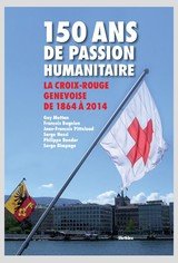 150 ANS DE PASSION HUMANITAIRE - LA CROIX-ROUGE GENEVOISE DE 1864 A 2014